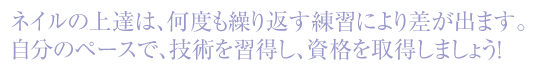 ネイルの上達は、何度も繰り返す練習により差が出ます。自分のペースで、技術を習得し、資格を取得しましょうｙ！