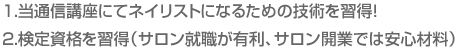 1.当通信講座にてネイリストになるための技術を習得！　2.検定資格を習得（サロン就職が有利、サロン開業では安心材料）